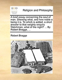 a Brief Essay Concerning the Soul of man. Shewing What, and how Noble Being it is. to Which is Added, Short Answer That Weighty Enquiry Watchman, What Night? ... By Robert Bragge,