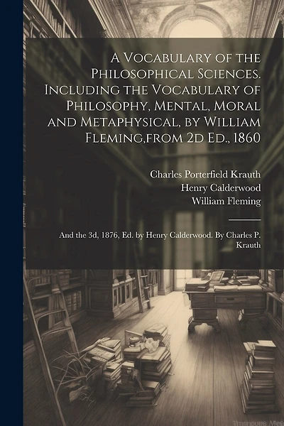 A Vocabulary of the Philosophical Sciences. Including the Vocabulary of Philosophy, Mental, Moral and Metaphysical, by William Fleming, from 2d Ed., 1860: And the 3d, 1876, Ed. by Henry Calderwood. By Charles P. Krauth