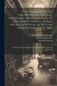 A Vocabulary of the Philosophical Sciences. Including the Vocabulary of Philosophy, Mental, Moral and Metaphysical, by William Fleming, from 2d Ed., 1860: And the 3d, 1876, Ed. by Henry Calderwood. By Charles P. Krauth