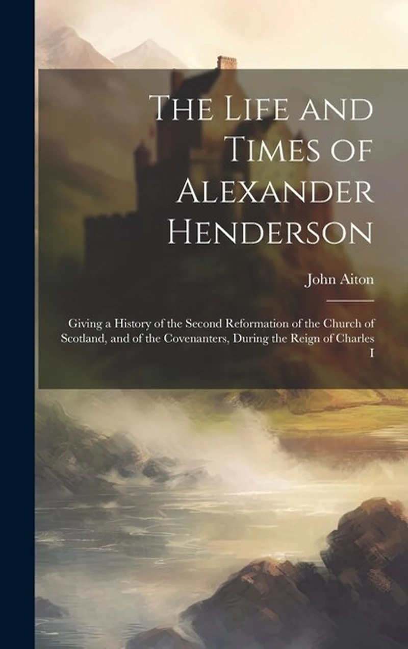 The Life and Times of Alexander Henderson: Giving a History of the Second Reformation of the Church of Scotland, and of the Covenanters, During the Reign of Charles I