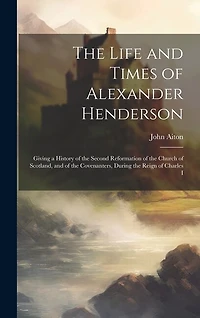 The Life and Times of Alexander Henderson: Giving a History of the Second Reformation of the Church of Scotland, and of the Covenanters, During the Reign of Charles I