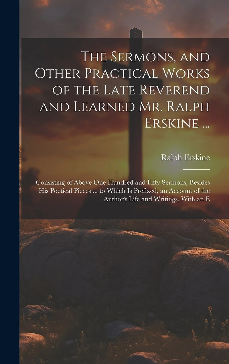 The Sermons, and Other Practical Works of the Late Reverend and Learned Mr. Ralph Erskine ...: Consisting of Above One Hundred and Fifty Sermons, Besides His Poetical Pieces ... to Which Is Prefixed, an Account of the Author's Life and Writings, With an E