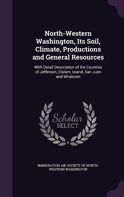 North-Western Washington: Its Soil, Climate, Productions and General Resources; With Detail Description of the Counties Je