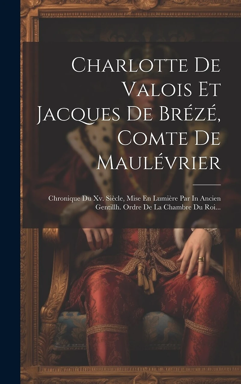 Charlotte De Valois Et Jacques De Brézé, Comte De Maulévrier: Chronique Du Xv. Siècle, Mise En Lumière Par In Ancien Gentillh. Ordre De La Chambre Du Roi...