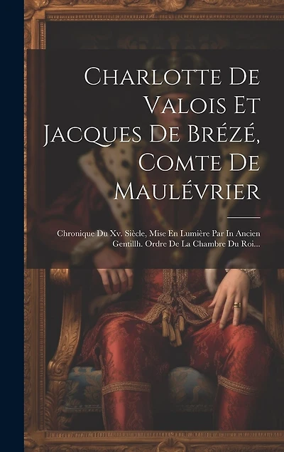 Charlotte De Valois Et Jacques De Brézé, Comte De Maulévrier: Chronique Du Xv. Siècle, Mise En Lumière Par In Ancien Gentillh. Ordre De La Chambre Du Roi...