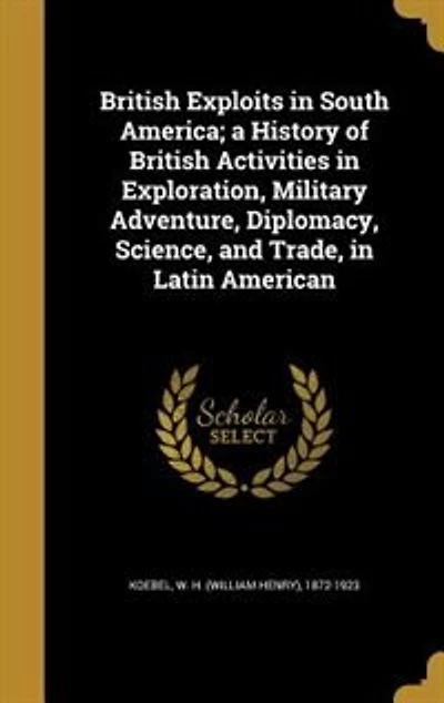 British Exploits in South America; a History of British Activities in Exploration, Military Adventure, Diplomacy, Science, and Trade, in Latin American