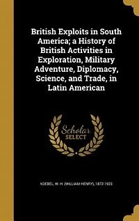 British Exploits in South America; a History of British Activities in Exploration, Military Adventure, Diplomacy, Science, and Trade, in Latin American