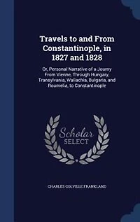 Travels to and From Constantinople, 1827 1828: Or, Personal Narrative of a Journy Vienne, Through Hungary, Transylvania, Wallachia, Bulgaria,