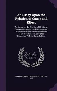 An Essay Upon the Relation of Cause and Effect, Controverting Doctrine Mr. Hume, Concerning Nature That Relation: With Observations Opinions Dr. Brown Lawrence, Connected Same Subject