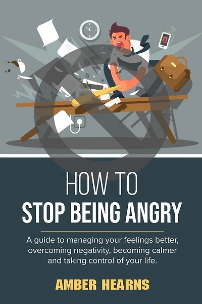 How to Stop Being Angry: A guide to managing your feelings better, overcoming negativity, becoming calmer and taking control of your life