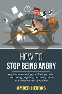 How to Stop Being Angry: A guide to managing your feelings better, overcoming negativity, becoming calmer and taking control of your life
