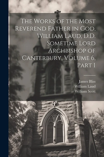 The Works of the Most Reverend Father in God, William Laud, D.D. Sometime Lord Archbishop of Canterbury, Volume 6, part 1