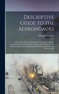 Descriptive Guide to the Adirondacks: (Land of the Thousand Lakes) and to Saratoga Springs; Schroon Lake; Lakes Luzerne, George, and Champlain; the Ausable Chasm; the Thousand Islands; Massena Springs; and Trenton Falls