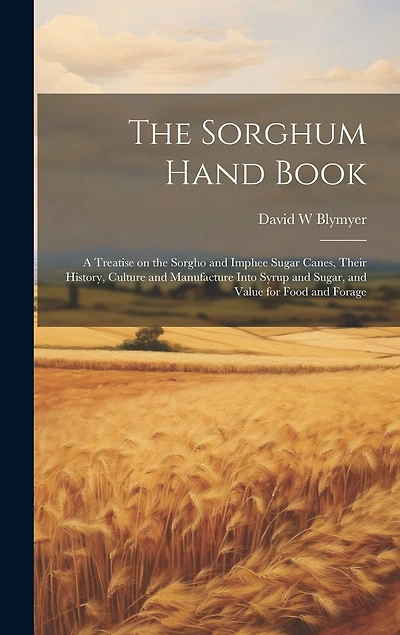 The Sorghum Hand Book: A Treatise on the Sorgho and Imphee Sugar Canes, Their History, Culture and Manufacture Into Syrup and Sugar, and Value for Food and Forage