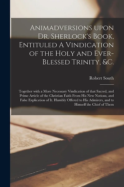 Animadversions Upon Dr. Sherlock's Book, Entituled A Vindication of the Holy and Ever-blessed Trinity, &c.: Together With a More Necessary Vindication of That Sacred, and Prime Article of the Christian Faith From His New Notions, and False Explication...