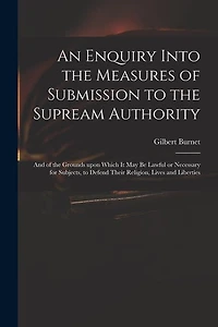 An Enquiry Into the Measures of Submission to the Supream Authority: and of the Grounds Upon Which It May Be Lawful or Necessary for Subjects, to Defend Their Religion, Lives and Liberties