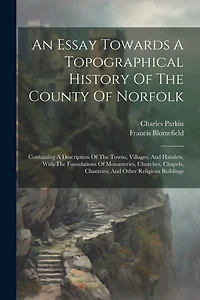 An Essay Towards A Topographical History Of The County Of Norfolk: Containing A Description Of The Towns, Villages, And Hamlets, With The Foundations Of Monasteries, Churches, Chapels, Chantries, And Other Religious Buildings