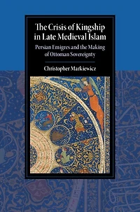 the Crisis of Kingship Late Medieval Islam: Persian Emigres and Making Ottoman Sovereignty