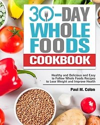 30 Days Whole Foods Cookbook: Healthy and Delicious and Easy to Follow Whole Foods Recipes to Lose Weight and Improve Health