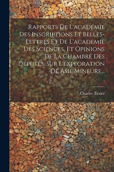 Rapports De L'académie Des Inscriptions Et Belles-lettres Et De L'academie Des Sciences, Et Opinions De La Chambre Des Députés, Sur L'exploration De Asie Mineure...