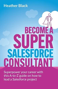 Become a Super Salesforce Consultant: Superpower your Salesforce career with this A-to-Z guide on how to lead a Salesforce project