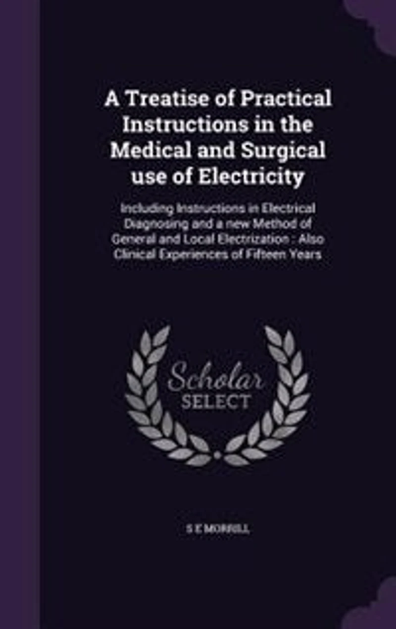 a Treatise of Practical Instructions the Medical and Surgical Uses Electricity: Including Electrical Diagnosing New Method General Local Electrization. Also Clinical Experiences Fifteen Years