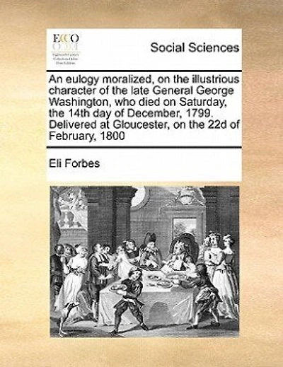 An Eulogy Moralized on the Illustrious Character of Late General George Washington: Who Died Saturday, 14th Day December, 1799: Delivered at Gloucester, 22d February, 1800, Compliance with Recommendations Congress, ...