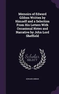 Memoirs of Edward Gibbon Written by Himself and a Selection From His Letters With Occasional Notes and Narrative by John Lord Sheffield