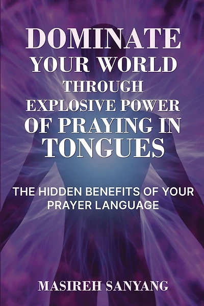 Dominate Your World Through Explosive Power of Praying in Tongues: The Hidden Benefits of Your Prayer Language