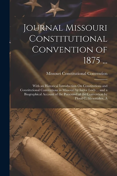 Journal Missouri Constitutional Convention of 1875 ...: With an Historical Introduction On Constitutions and Constitutional Conventions in Missouri by Isidor Loeb ... and a Biographical Account of the Personnel of the Convention by Floyd C. Shoemaker, A