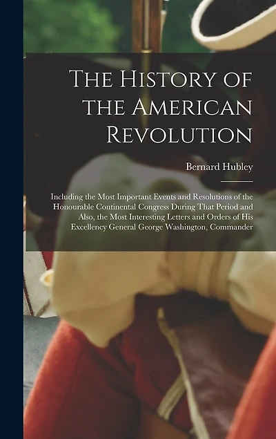 The History of the American Revolution: Including the Most Important Events and Resolutions of the Honourable Continental Congress During That Period and Also, the Most Interesting Letters and Orders of His Excellency General George Washington, Commander