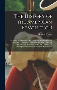 The History of the American Revolution: Including the Most Important Events and Resolutions of the Honourable Continental Congress During That Period and Also, the Most Interesting Letters and Orders of His Excellency General George Washington, Commander