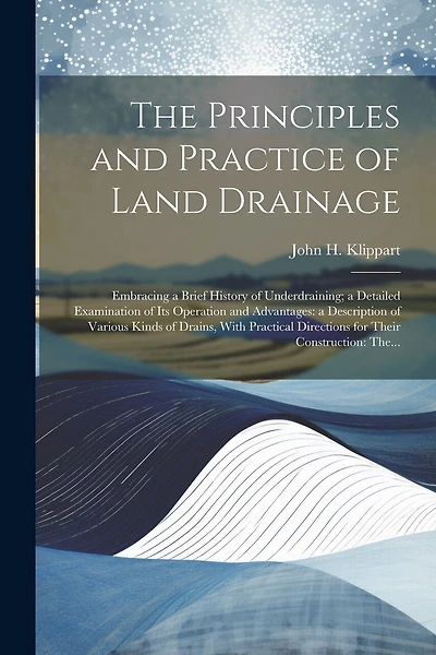 The Principles and Practice of Land Drainage: Embracing a Brief History of Underdraining; a Detailed Examination of Its Operation and Advantages: a Description of Various Kinds of Drains, With Practical Directions for Their Construction: The...