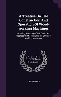 A Treatise On The Construction And Operation Of Wood-working Machines: Including A History Of The Origin And Progress Of The Manufacture Of Wood-working Machinery