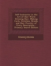 Self-Instructor the Art of Hair Work: Dressing Hair, Making Curls, Switches, Braids, and Jewelry Every Description
