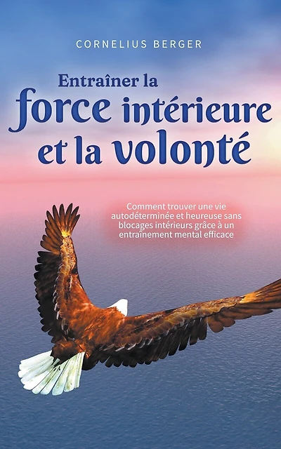 Entraîner la force intérieure et la volonté: Comment trouver une vie autodéterminée et heureuse sans blocages intérieurs grâce à un entraînement mental efficace