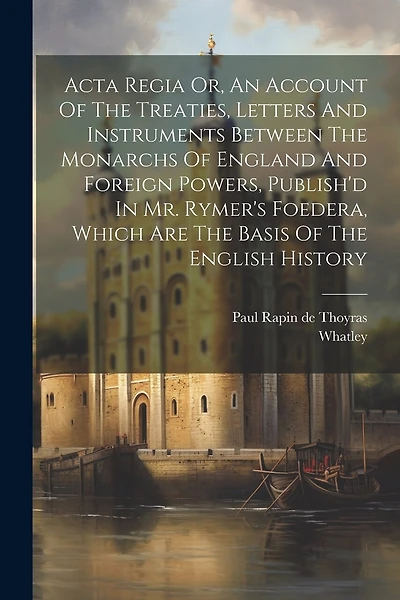 Acta Regia Or, An Account Of The Treaties, Letters And Instruments Between The Monarchs Of England And Foreign Powers, Publish'd In Mr. Rymer's Foedera
