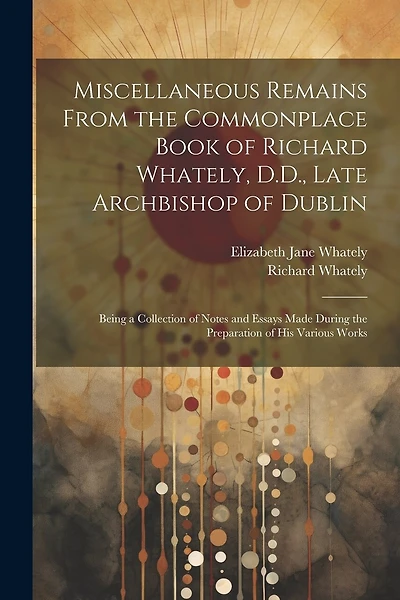 Miscellaneous Remains From the Commonplace Book of Richard Whately, D.D., Late Archbishop of Dublin: Being a Collection of Notes and Essays Made During the Preparation of His Various Works