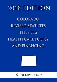 Colorado Revised Statutes - Title 25.5 - Health Care Policy and Financing (2018 Edition)