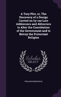 a Tory Plot, or the Discovery of Design Carried on by Our Late Addressers and Abhorrers, to Alter Constitution Government Betray Protestant Religion (Classic Reprint)