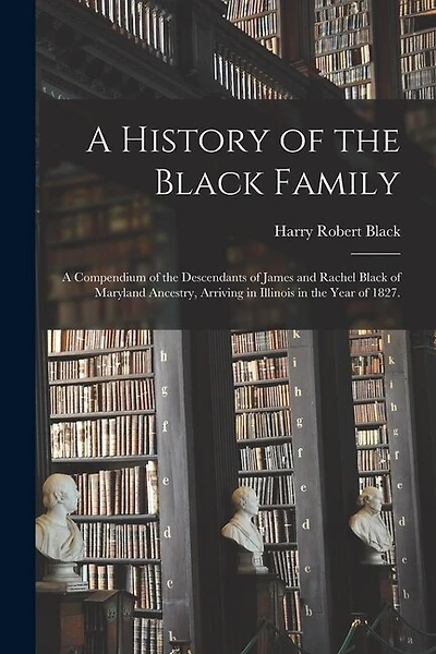 A History of the Black Family; a Compendium of the Descendants of James and Rachel Black of Maryland Ancestry, Arriving in Illinois in the Year of 1827.