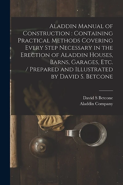 Aladdin Manual of Construction: containing Practical Methods Covering Every Step Necessary in the Erection of Aladdin Houses, Barns, Garages, Etc. / prepared and Illustrated by David S. Betcone