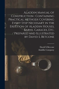 Aladdin Manual of Construction: containing Practical Methods Covering Every Step Necessary in the Erection of Aladdin Houses, Barns, Garages, Etc. / prepared and Illustrated by David S. Betcone