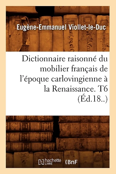 Dictionnaire Raisonné Du Mobilier Français de l'Époque Carlovingienne À La Renaissance. T6 (Éd.18..)
