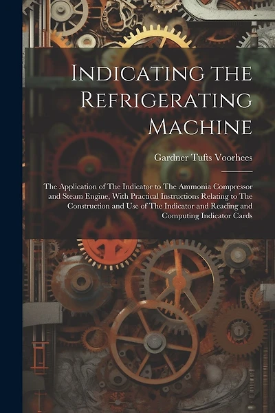 Indicating the Refrigerating Machine: The Application of The Indicator to The Ammonia Compressor and Steam Engine, With Practical Instructions Relating to The Construction and use of The Indicator and Reading and Computing Indicator Cards