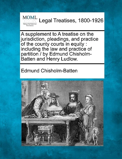 A Supplement to a Treatise on the Jurisdiction, Pleadings, and Practice of the County Courts in Equity: Including the Law and Practice of Partition / By Edmund Chisholm-Batten and Henry Ludlow.