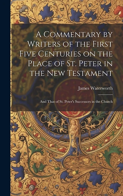 A Commentary by Writers of the First Five Centuries on the Place of St. Peter in the New Testament: And That of St. Peter's Successors in the Church