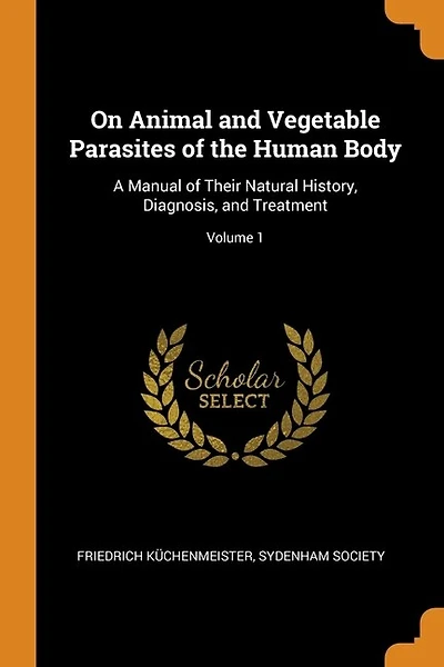 On Animal and Vegetable Parasites of the Human Body: A Manual of Their Natural History, Diagnosis, and Treatment; Volume 1