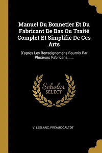 Manuel Du Bonnetier Et Du Fabricant De Bas Ou Traité Complet Et Simplifié De Ces Arts: D'après Les Renseignemens Fournis Par Plusieurs Fabricans......