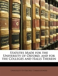 Statutes Made for the University of Oxford, and Colleges Halls Therein: By Oxford Commissioners Acting Pursuance Universities Cam